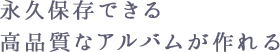 永久保存できる高品質なアルバムが作れる