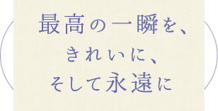 最高の一瞬を、きれいに、そして永遠に
