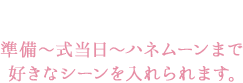 ポイント3 準備～式当日～ハネムーンまで  好きなシーンを入れられます。